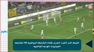 اضبط الآن التردد الجديد لقناة الشارقة الرياضية HD لمتابعة المباريات الودية العالمية